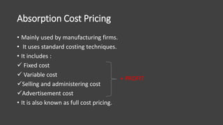 Absorption Cost Pricing
• Mainly used by manufacturing firms.
• It uses standard costing techniques.
• It includes :
 Fixed cost
 Variable cost
Selling and administering cost
Advertisement cost
• It is also known as full cost pricing.
+ PROFIT
 