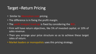 Target –Return Pricing
• Similar to Absorption cost pricing.
• The difference is in fixing the profit margin.
• The profit margin/ mark up is fixed by considering the ROI.
• Firm will have return objectives, like 5% of invested capital, or 10% of
sales revenue.
• Then you arrange your price structure so as to achieve these target
rates of return.
• Market leaders or monopolists uses this pricing strategy.
 