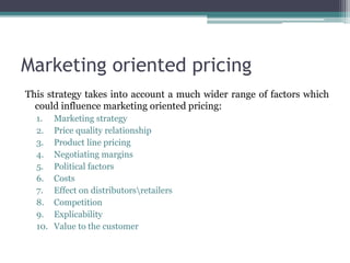 Marketing oriented pricing
This strategy takes into account a much wider range of factors which
could influence marketing oriented pricing:
1. Marketing strategy
2. Price quality relationship
3. Product line pricing
4. Negotiating margins
5. Political factors
6. Costs
7. Effect on distributorsretailers
8. Competition
9. Explicability
10. Value to the customer
 