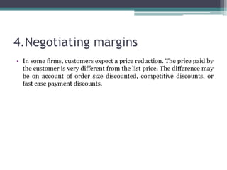 4.Negotiating margins
• In some firms, customers expect a price reduction. The price paid by
the customer is very different from the list price. The difference may
be on account of order size discounted, competitive discounts, or
fast case payment discounts.
 
