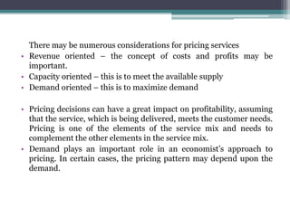 There may be numerous considerations for pricing services
• Revenue oriented – the concept of costs and profits may be
important.
• Capacity oriented – this is to meet the available supply
• Demand oriented – this is to maximize demand
• Pricing decisions can have a great impact on profitability, assuming
that the service, which is being delivered, meets the customer needs.
Pricing is one of the elements of the service mix and needs to
complement the other elements in the service mix.
• Demand plays an important role in an economist’s approach to
pricing. In certain cases, the pricing pattern may depend upon the
demand.
 