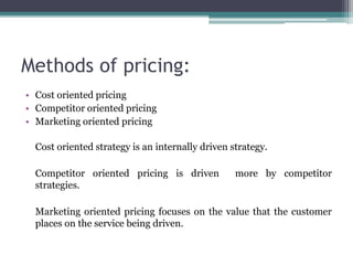 Methods of pricing:
• Cost oriented pricing
• Competitor oriented pricing
• Marketing oriented pricing
Cost oriented strategy is an internally driven strategy.
Competitor oriented pricing is driven more by competitor
strategies.
Marketing oriented pricing focuses on the value that the customer
places on the service being driven.
 