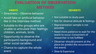EVALUATION OF OBSERVATION
METHOD
• Directness – Observe behavior
• Avoid fake or artificial behavior
like in the Interview method.
• Suitable to the groups who are
unable to articulate their feelings:
children, animals, birds.
• Opportunity to observe the
participants background and
other social variables.
• Chance to capture the whole
event
• Not suitable to study past
• Not for observe attitude & feelings
• Representation sample is not
possible
• Need more patience to wait for the
event to occur. Convenient of
researcher is not fulfilled
• Observer should present at the
place (to predict the occurrence of
the event)
• Slow & Expensive
MERITS DEMERITS
 