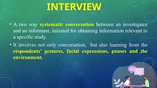 INTERVIEW
• A two way systematic conversation between an investigator
and an informant, initiated for obtaining information relevant to
a specific study.
• It involves not only conversation, but also learning from the
respondents’ gestures, facial expressions, pauses and the
environment.
 