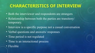 CHARACTERISTICS OF INTERVIEW
• Both the interviewer and respondents are strangers
• Relationship between both the parties are transitory/
temporary.
• Interview is a specific purpose not a casual conversation
• Verbal questions and answers/ responses
• Time period is not regulated
• Time is an interactional process
• Flexible
 