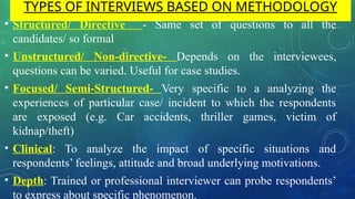 TYPES OF INTERVIEWS BASED ON METHODOLOGY
• Structured/ Directive - Same set of questions to all the
candidates/ so formal
• Unstructured/ Non-directive- Depends on the interviewees,
questions can be varied. Useful for case studies.
• Focused/ Semi-Structured- Very specific to a analyzing the
experiences of particular case/ incident to which the respondents
are exposed (e.g. Car accidents, thriller games, victim of
kidnap/theft)
• Clinical: To analyze the impact of specific situations and
respondents’ feelings, attitude and broad underlying motivations.
• Depth: Trained or professional interviewer can probe respondents’
to express about specific phenomenon.
 
