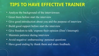 TIPS TO HAVE EFFECTIVE TRAINER
• Analyze the background of the interviewees
• Greet them before start the interview
• Give good introduction about you and the purpose of interview
• Build good rapport before start the interview
• Give freedom to talk/ express their opinion (Don’t Interrupt)
• Maintain patience during interview
• Avoid negative/ embarrassing/ personal questions
• Have good ending by thank them and share feedback.
 