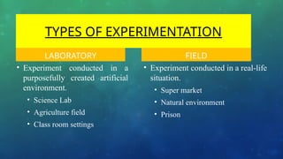 TYPES OF EXPERIMENTATION
LABORATORY
• Experiment conducted in a
purposefully created artificial
environment.
• Science Lab
• Agriculture field
• Class room settings
FIELD
• Experiment conducted in a real-life
situation.
• Super market
• Natural environment
• Prison
 