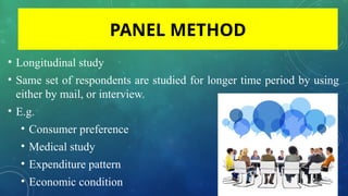 • Longitudinal study
• Same set of respondents are studied for longer time period by using
either by mail, or interview.
• E.g.
• Consumer preference
• Medical study
• Expenditure pattern
• Economic condition
PANEL METHOD
 