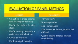EVALUATION OF PANEL METHOD
MERITS
• Collection of more accurate
data for longitudinal study
• Useful for before & after
study
• Useful to study the trends in
preference, attitude & etc.
• Create an evidence
• Facilitate depth interview
DEMERITS
• Very expensive
• Non-cooperation
• Non- participation
• Due to external factors, attitude can
differed
• Quality of data depends on panel-
conditioning
 