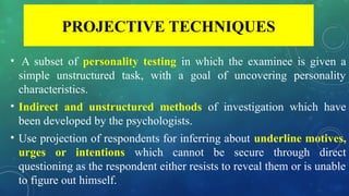 PROJECTIVE TECHNIQUES
• A subset of personality testing in which the examinee is given a
simple unstructured task, with a goal of uncovering personality
characteristics.
• Indirect and unstructured methods of investigation which have
been developed by the psychologists.
• Use projection of respondents for inferring about underline motives,
urges or intentions which cannot be secure through direct
questioning as the respondent either resists to reveal them or is unable
to figure out himself.
 