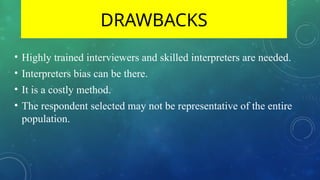 DRAWBACKS
• Highly trained interviewers and skilled interpreters are needed.
• Interpreters bias can be there.
• It is a costly method.
• The respondent selected may not be representative of the entire
population.
 