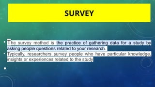 • The survey method is the practice of gathering data for a study by
asking people questions related to your research.
• Typically, researchers survey people who have particular knowledge,
insights or experiences related to the study
•
SURVEY
 