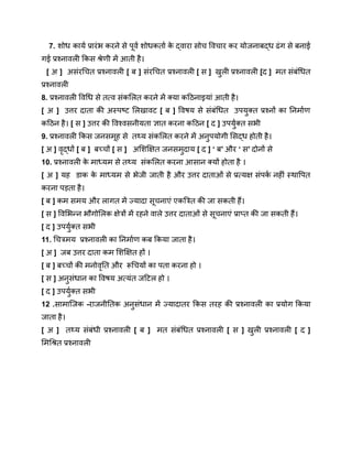 7. शोध कार्य प्रारंभ करने से पूर्व शोधकर्ता क
े द्वारा सोच विचार कर योजनाबद्ध ढंग से बनाई
गई प्रश्नावली किस श्रेणी में आती है।
[ अ ] असंरचित प्रश्नावली [ ब ] संरचित प्रश्नावली [ स ] खुली प्रश्नावली [द ] मत संबंधित
प्रश्नावली
8. प्रश्नावली विधि से तत्व संकलित करने में क्या कठिनाइयां आती है।
[ अ ] उत्तर दाता की अस्पष्ट लिखावट [ ब ] विषय से संबंधित उपयुक्त प्रश्नों का निर्माण
कठिन है। [ स ] उत्तर की विश्वसनीयता ज्ञात करना कठिन [ द ] उपर्युक्त सभी
9. प्रश्नावली किस जनसमूह से तथ्य संकलित करने में अनुपयोगी सिद्ध होती है।
[ अ ] वृद्धों [ ब ] बच्चों [ स ] अशिक्षित जनसमुदाय [ द ] ‘ ब’ और ‘ स’ दोनों से
10. प्रश्नावली क
े माध्यम से तथ्य संकलित करना आसान क्यों होता है ।
[ अ ] यह डाक क
े माध्यम से भेजी जाती है और उत्तर दाताओं से प्रत्यक्ष संपर्क नहीं स्थापित
करना पड़ता है।
[ ब ] कम समय और लागत में ज्यादा सूचनाएं एकत्रित की जा सकती हैं।
[ स ] विभिन्न भौगोलिक क्षेत्रों में रहने वाले उत्तर दाताओं से सूचनाएं प्राप्त की जा सकती हैं।
[ द ] उपर्युक्त सभी
11. चित्रमय प्रश्नावली का निर्माण कब किया जाता है।
[ अ ] जब उत्तर दाता कम शिक्षित हों ।
[ ब ] बच्चों की मनोवृति और रूचियों का पता करना हो ।
[ स ] अनुसंधान का विषय अत्यंत जटिल हो ।
[ द ] उपर्युक्त सभी
12 .सामाजिक -राजनीतिक अनुसंधान में ज्यादातर किस तरह की प्रश्नावली का प्रयोग किया
जाता है।
[ अ ] तथ्य संबंधी प्रश्नावली [ ब ] मत संबंधित प्रश्नावली [ स ] खुली प्रश्नावली [ द ]
मिश्रित प्रश्नावली
 
