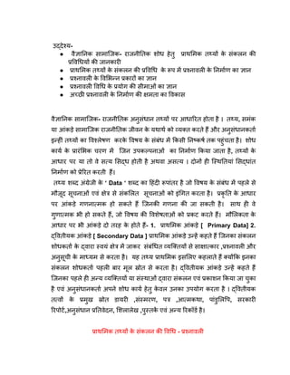 उद्देश्य-
● वैज्ञानिक सामाजिक- राजनीतिक शोध हेतु प्राथमिक तथ्यों क
े संकलन की
प्रविधियों की जानकारी
● प्राथमिक तथ्यों क
े संकलन की प्रविधि क
े रूप में प्रश्नावली क
े निर्माण का ज्ञान
● प्रश्नावली क
े विभिन्न प्रकारों का ज्ञान
● प्रश्नावली विधि क
े प्रयोग की सीमाओं का ज्ञान
● अच्छी प्रश्नावली क
े निर्माण की क्षमता का विकास
वैज्ञानिक सामाजिक- राजनीतिक अनुसंधान तथ्यों पर आधारित होता है । तथ्य, समंक
या आंकड़े सामाजिक राजनीतिक जीवन क
े यथार्थ को व्यक्त करते हैं और अनुसंधानकर्ता
इन्हीं तथ्यों का विश्लेषण करक
े विषय क
े संबंध में किसी निष्कर्ष तक पहुंचता है। शोध
कार्य क
े प्रारंभिक चरण में जिन उपकल्पनाओं का निर्माण किया जाता है, तथ्यों क
े
आधार पर या तो वे सत्य सिद्ध होती है अथवा असत्य । दोनों ही स्थितियां सिद्धांत
निर्माण को प्रेरित करती हैं।
तथ्य शब्द अंग्रेजी क
े ‘ Data ‘ शब्द का हिंदी रूपांतर है जो विषय क
े संबंध में पहले से
मौजूद सूचनाओं एवं क्षेत्र से संकलित सूचनाओं को इंगित करता है। प्रकृ ति क
े आधार
पर आंकड़े गणनात्मक हो सकते हैं जिनकी गणना की जा सकती है। साथ ही वे
गुणात्मक भी हो सकते हैं, जो विषय की विशेषताओं को प्रकट करते हैं। मौलिकता क
े
आधार पर भी आंकड़े दो तरह क
े होते हैं- 1. प्राथमिक आंकड़े [ Primary Data] 2.
द्वितीयक आंकड़े [ Secondary Data ] प्राथमिक आंकड़े उन्हें कहते हैं जिनका संकलन
शोधकर्ता क
े द्वारा स्वयं क्षेत्र में जाकर संबंधित व्यक्तियों से साक्षात्कार ,प्रश्नावली और
अनुसूची क
े माध्यम से करता है। यह तथ्य प्राथमिक इसलिए कहलाते हैं क्योंकि इनका
संकलन शोधकर्ता पहली बार मूल स्रोत से करता है। द्वितीयक आंकड़े उन्हें कहते हैं
जिनका पहले ही अन्य व्यक्तियों या संस्थाओं द्वारा संकलन एवं प्रकाशन किया जा चुका
है एवं अनुसंधानकर्ता अपने शोध कार्य हेतु क
े वल उनका उपयोग करता है । द्वितीयक
तत्वों क
े प्रमुख स्रोत डायरी ,संस्मरण, पत्र ,आत्मकथा, पांडुलिपि, सरकारी
रिपोर्ट,अनुसंधान प्रतिवेदन, शिलालेख ,पुस्तक
ें एवं अन्य रिकॉर्ड है।
प्राथमिक तथ्यों क
े संकलन की विधि - प्रश्नावली
 