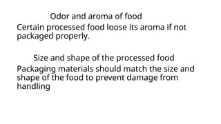 Odor and aroma of food
Certain processed food loose its aroma if not
packaged properly.
Size and shape of the processed food
Packaging materials should match the size and
shape of the food to prevent damage from
handling
 