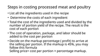 Steps in costing processed meat and poultry
• List all the ingredients used in the recipe
• Determine the costs of each ingredient
• Total the cost of the ingredients used and divided by the
number of portion yield of the recipe. The result is the
cost of each portion
• The cost of operation, package, and labor should be
added to the cost per portion
• Decide on the markup percentage ( profit) to arrive at
the selling per portion. If the markup is 45%, you may
follow this formula
Selling price= cost per portion × percentage markup.
 
