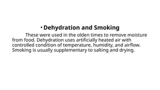 • Dehydration and Smoking
These were used in the olden times to remove moisture
from food. Dehydration uses artificially heated air with
controlled condition of temperature, humidity, and airflow.
Smoking is usually supplementary to salting and drying.
 