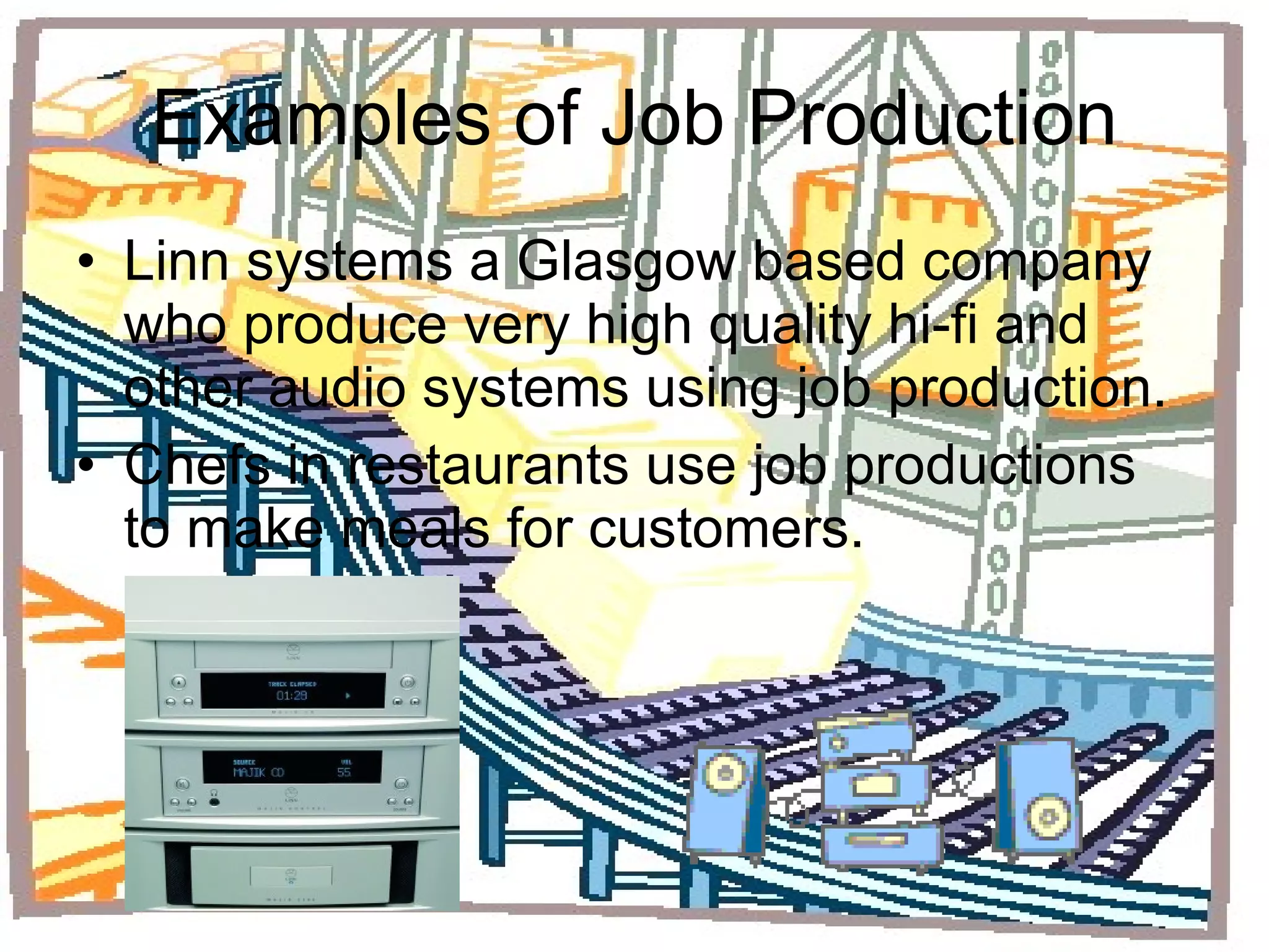 Examples of Job Production Linn systems a Glasgow based company who produce very high quality hi-fi and other audio systems using job production. Chefs in restaurants use job productions to make meals for customers. 