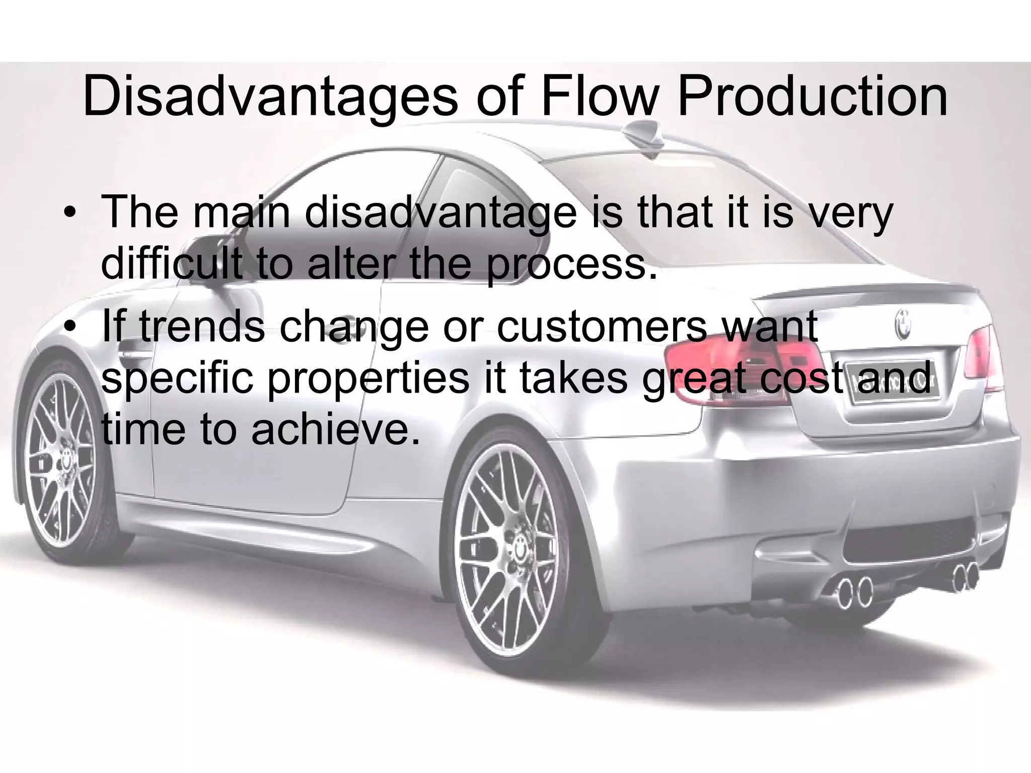 Disadvantages of Flow Production The main disadvantage is that it is very difficult to alter the process. If trends change or customers want specific properties it takes great cost and time to achieve. 