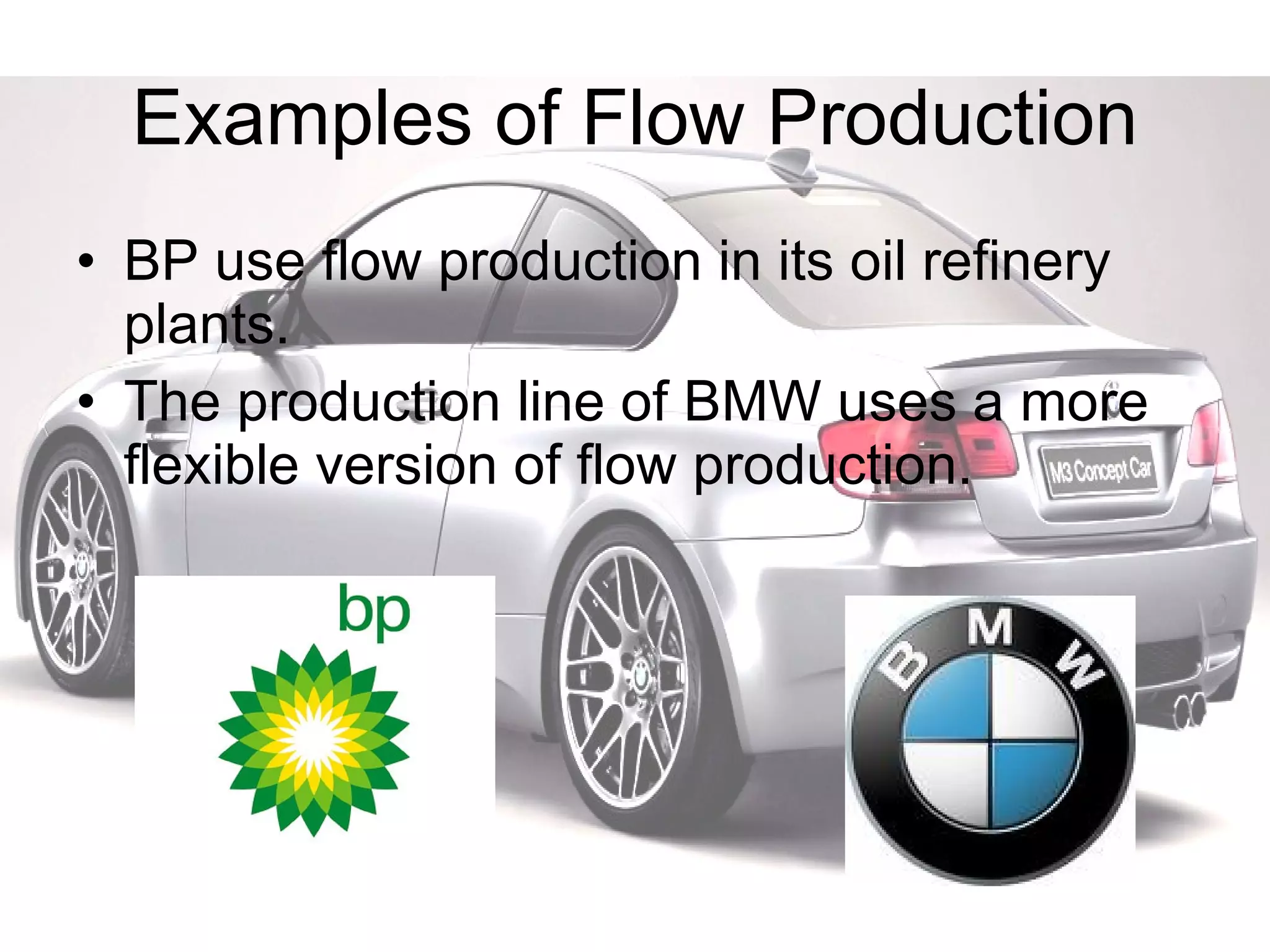 Examples of Flow Production BP use flow production in its oil refinery plants. The production line of BMW uses a more flexible version of flow production. 