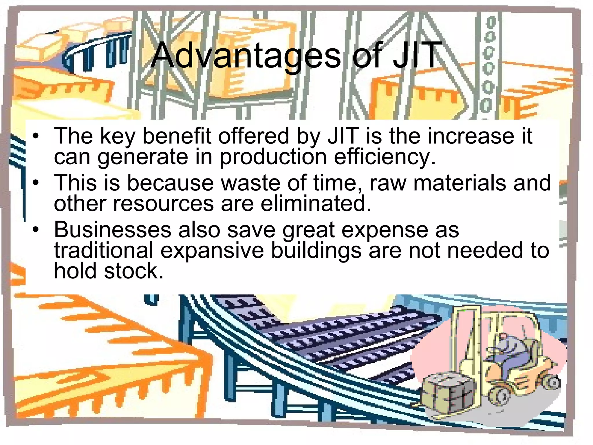 Advantages of JIT The key benefit offered by JIT is the increase it can generate in production efficiency. This is because waste of time, raw materials and other resources are eliminated. Businesses also save great expense as traditional expansive buildings are not needed to hold stock. 
