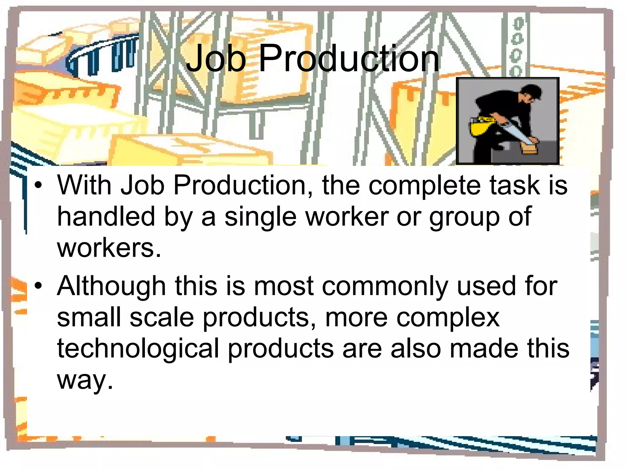 Job Production With Job Production, the complete task is handled by a single worker or group of workers. Although this is most commonly used for small scale products, more complex technological products are also made this way. 