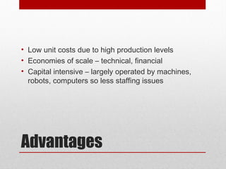 Advantages
• Low unit costs due to high production levels
• Economies of scale – technical, financial
• Capital intensive – largely operated by machines,
robots, computers so less staffing issues
 