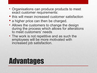 Advantages
• Organisations can produce products to meet
exact customer requirements:
 this will mean increased customer satisfaction
 a higher price can then be charged.
• Allows the customers to change the design
during the process which allows for alterations
to meet customers’ needs
• The work is not repetitive and as such the
employees will be more motivated with
increased job satisfaction.
 