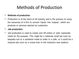 Methods of Production
• Methods of production
• Production is at the heart of all industry and is the process of using
the resources of a firm to convert ‘inputs’ into ‘outputs’, which are
products or services desired by customers.
• Job production
• Job production is used to create one-off orders or ‘jobs’ especially
made for the purpose. This might be a relatively small job such as
bespoke suit or a sandwich made to order in a café, or it could be a
massive job such as a cruise liner or the Arsenal’s new stadium.
 