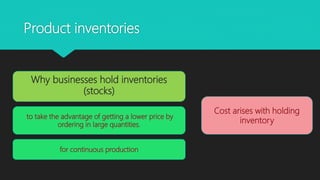 Product inventories
to take the advantage of getting a lower price by
ordering in large quantities.
Cost arises with holding
inventory
Why businesses hold inventories
(stocks)
for continuous production
 