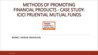 METHODS OF PROMOTING
FINANCIAL PRODUCTS - CASE STUDY:
ICICI PRUENTIAL MUTUAL FUNDS
NAME: KARAN MAHAJAN
120 March 2018
 