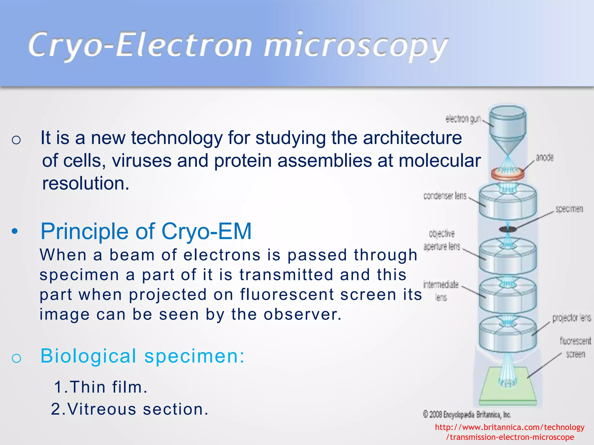 Cryo-Electron microscopy
o It is a new technology for studying the architecture
of cells, viruses and protein assemblies at molecular
resolution.
• Principle of Cryo-EM
When a beam of electrons is passed through
specimen a part of it is transmitted and this
part when projected on fluorescent screen its
image can be seen by the observer.
o Biological specimen:
1.Thin film.
2.Vitreous section.
http://www.britannica.com/technology
/transmission-electron-microscope
 