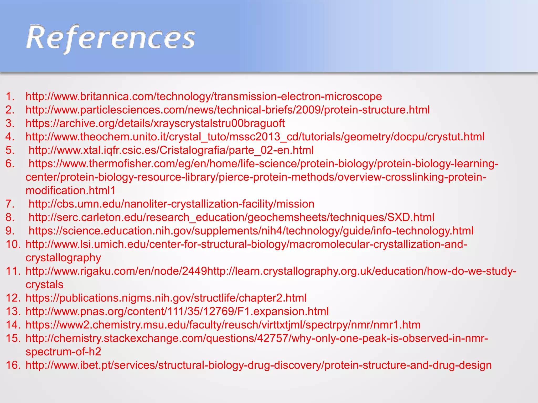 References
1. http://www.britannica.com/technology/transmission-electron-microscope
2. http://www.particlesciences.com/news/technical-briefs/2009/protein-structure.html
3. https://archive.org/details/xrayscrystalstru00braguoft
4. http://www.theochem.unito.it/crystal_tuto/mssc2013_cd/tutorials/geometry/docpu/crystut.html
5. http://www.xtal.iqfr.csic.es/Cristalografia/parte_02-en.html
6. https://www.thermofisher.com/eg/en/home/life-science/protein-biology/protein-biology-learning-
center/protein-biology-resource-library/pierce-protein-methods/overview-crosslinking-protein-
modification.html1
7. http://cbs.umn.edu/nanoliter-crystallization-facility/mission
8. http://serc.carleton.edu/research_education/geochemsheets/techniques/SXD.html
9. https://science.education.nih.gov/supplements/nih4/technology/guide/info-technology.html
10. http://www.lsi.umich.edu/center-for-structural-biology/macromolecular-crystallization-and-
crystallography
11. http://www.rigaku.com/en/node/2449http://learn.crystallography.org.uk/education/how-do-we-study-
crystals
12. https://publications.nigms.nih.gov/structlife/chapter2.html
13. http://www.pnas.org/content/111/35/12769/F1.expansion.html
14. https://www2.chemistry.msu.edu/faculty/reusch/virttxtjml/spectrpy/nmr/nmr1.htm
15. http://chemistry.stackexchange.com/questions/42757/why-only-one-peak-is-observed-in-nmr-
spectrum-of-h2
16. http://www.ibet.pt/services/structural-biology-drug-discovery/protein-structure-and-drug-design
 