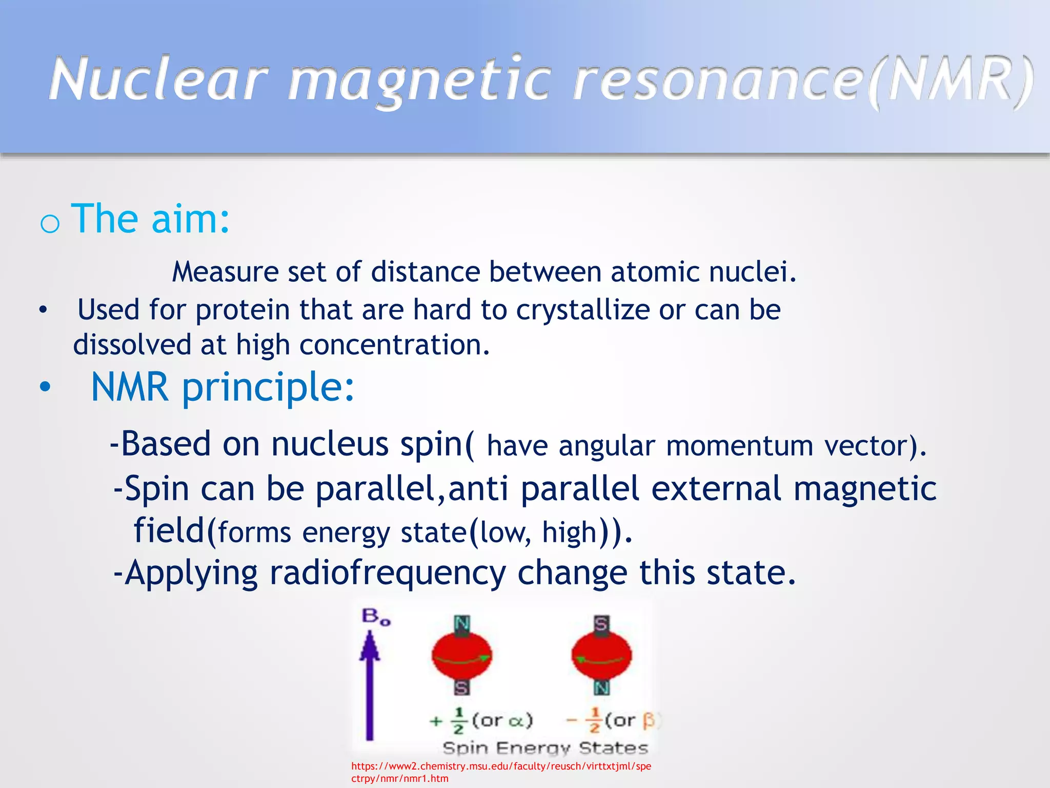 Nuclear magnetic resonance(NMR)
o The aim:
Measure set of distance between atomic nuclei.
• Used for protein that are hard to crystallize or can be
dissolved at high concentration.
• NMR principle:
-Based on nucleus spin( have angular momentum vector).
-Spin can be parallel,anti parallel external magnetic
field(forms energy state(low, high)).
-Applying radiofrequency change this state.
https://www2.chemistry.msu.edu/faculty/reusch/virttxtjml/spe
ctrpy/nmr/nmr1.htm
 