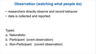 • researchers directly observe and record behavior
• data is collected and reported.
Types:
a. Naturalistic
b. Participant (overt observation)
c. Non-Participant (covert observation)
 