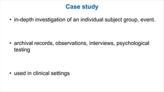 • in-depth investigation of an individual subject group, event.
• archival records, observations, interviews, psychological
testing
• used in clinical settings
 
