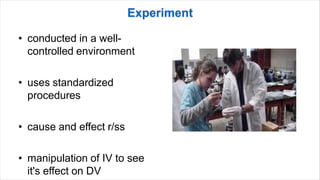 • conducted in a well-
controlled environment
• uses standardized
procedures
• cause and effect r/ss
• manipulation of IV to see
it's effect on DV
 