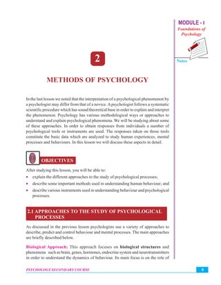 MODULE - I
Foundations of
Psychology
Notes
9PSYCHOLOGY SECONDARY COURSE
Methods of Psychology
2
METHODS OF PSYCHOLOGY
In the last lesson we noted that the interpretation of a psychological phenomenon by
a psychologist may differ from that of a novice. Apsychologist follows a systematic
scientific procedure which has sound theoretical base in order to explain and interpret
the phenomenon. Psychology has various methodological ways or approaches to
understand and explain psychological phenomena. We will be studying about some
of these approaches. In order to obtain responses from individuals a number of
psychological tools or instruments are used. The responses taken on those tools
constitute the basic data which are analyzed to study human experiences, mental
processes and behaviours. In this lesson we will discuss these aspects in detail.
OBJECTIVES
After studying this lesson, you will be able to:
• explain the different approaches to the study of psychological processes;
• describe some important methods used in understanding human behaviour; and
• describe various instruments used in understanding behaviour and psychological
processes.
2.1 APPROACHES TO THE STUDY OF PSYCHOLOGICAL
PROCESSES
As discussed in the previous lesson psychologists use a variety of approaches to
describe, predict and control behaviour and mental processes. The main approaches
are briefly described below.
Biological Approach: This approach focuses on biological structures and
phenomena such as brain, genes, hormones, endocrine system and neurotransmitters
in order to understand the dynamics of behaviour. Its main focus is on the role of
 