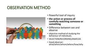 OBSERVATION METHOD
• Powerful tool of inquiry
• the action or process of
carefully watching someone or
something
• Differe...