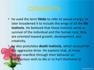 CONCEPTS
• he used the term libido to refer to sexual energy, he
later broadened it to include the enrgy of all the life
instincts. He believed that these instincts serve as
survival of the individual and the human race; they
are oriented toward growth, development, and
creativity.
• he also postulates death instincts, which account for
the aggressive drive. He explains that, at times
people manifest through their behavior an
unconscious wish to die or to hurt themseve or
others.
 
