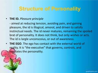 Structure of Personality
• THE ID. Pleasure principle
- aimed at reducing tension, avoiding pain, and gaining
pleasure, the id is illogical, amoral, and driven to satisfy
instinctual needs. The id never matures, remaining the spoiled
brat of personality. It does not think, but only wishes or acts.
The id is largle unconscoius, or out of awareness.
• THE EGO. The ego has contact with the external world of
reality. It is “the executive” that governs, controls, and
regulates the personality.
 