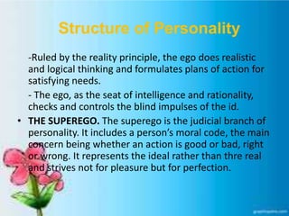 Structure of Personality
-Ruled by the reality principle, the ego does realistic
and logical thinking and formulates plans of action for
satisfying needs.
- The ego, as the seat of intelligence and rationality,
checks and controls the blind impulses of the id.
• THE SUPEREGO. The superego is the judicial branch of
personality. It includes a person’s moral code, the main
concern being whether an action is good or bad, right
or wrong. It represents the ideal rather than thre real
and strives not for pleasure but for perfection.
 