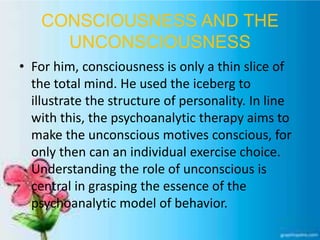 CONSCIOUSNESS AND THE
UNCONSCIOUSNESS
• For him, consciousness is only a thin slice of
the total mind. He used the iceberg to
illustrate the structure of personality. In line
with this, the psychoanalytic therapy aims to
make the unconscious motives conscious, for
only then can an individual exercise choice.
Understanding the role of unconscious is
central in grasping the essence of the
psychoanalytic model of behavior.
 