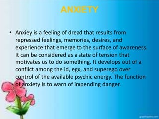 ANXIETY
• Anxiey is a feeling of dread that results from
repressed feelings, memories, desires, and
experience that emerge to the surface of awareness.
It can be considered as a state of tension that
motivates us to do something. It develops out of a
conflict among the id, ego, and superego over
control of the available psychic energy. The function
of anxiety is to warn of impending danger.
 