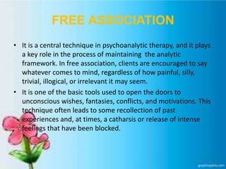 FREE ASSOCIATION
• It is a central technique in psychoanalytic therapy, and it plays
a key role in the process of maintaining the analytic
framework. In free association, clients are encouraged to say
whatever comes to mind, regardless of how painful, silly,
trivial, illogical, or irrelevant it may seem.
• It is one of the basic tools used to open the doors to
unconscious wishes, fantasies, conflicts, and motivations. This
technique often leads to some recollection of past
experiences and, at times, a catharsis or release of intense
feelings that have been blocked.
 