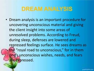DREAM ANALYSIS
• Dream analysis is an important procedure for
uncovering unconscious material and giving
the client insight into some areas of
unresolved problems. According to Freud,
during sleep, defenses are lowered and
repressed feelings surface. He sees dreams as
the “royal road to unconscious,” for in them
one’s unconscious wishes, needs, and fears
are expressed.
 