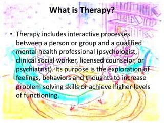 What is Therapy?
• Therapy includes interactive processes
between a person or group and a qualified
mental health professional (psychologist,
clinical social worker, licensed counselor, or
psychiatrist). Its purpose is the exploration of
feelings, behaviors and thoughts to increase
problem solving skills or achieve higher levels
of functioning.
 