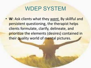 WDEP SYSTEM
• W: Ask clients what they want. By skillful and
persistent questioning, the therapist helps
clients formulate, clarify, delineate, and
prioritize the elements (desires) contained in
their quality world of mental pictures.
 