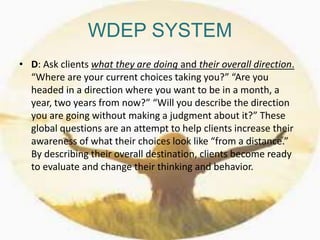 WDEP SYSTEM
• D: Ask clients what they are doing and their overall direction.
“Where are your current choices taking you?” “Are you
headed in a direction where you want to be in a month, a
year, two years from now?” “Will you describe the direction
you are going without making a judgment about it?” These
global questions are an attempt to help clients increase their
awareness of what their choices look like “from a distance.”
By describing their overall destination, clients become ready
to evaluate and change their thinking and behavior.
 